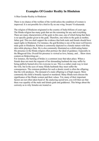 Examples Of Gender Reality In Hinduism
A Bias Gender Reality in Hinduism
There is no chance of the welfare of the world unless the condition of women is
improved. It is not possible for a bird to fly on one wing. Swami Vivekananda
The religion of Hinduism originated in the country of India billions of years ago.
The Hindu religion has many gods that are the reasoning for any and everything.
There are many characteristics of the gods in this case, one of which being that there
is no specific gender given to the gods. Therefore, one refers to the gods as mother,
father god. This too shall support the evidence that both male and female should have
equal rights in Hinduism. For instance, the god Krishna is one of the most well known
male gods in Hinduism. Krishna is commonly depicted in a female stature with blue
skin while playing a flute. He is also commonly illustrated as a child eating butter.
His presence in the Hindu religion often portrays the ideal of guidance. Especially in
the Bhagavad Gita. Overall his presence is viewed as love, beauty, and ... Show more
content on Helpwriting.net ...
For instance, the burning of brides is a common issue that takes place. When a
female does not meet the requests of her demanding husband she may suffer by
being publicly burned alive for everyone to see. This is a rather crude way to treat
the wife, but in the eyes of many Hindu husbands they must suffer the
consequences. The common problem for such a drastic result is often the offspring
that the wife produces. The demand of a male offspring is of high request. More
commonly the child is brutally injured or murdered. Many Hindu texts discuss the
significance of the Hindu women and their values. Yet, many of their important
factors are not often taken heed of. By analyzing sacred text, you will then see that
there was equality of the male and female gods and goddesses. This brings about the
curiosity as to why females are treated so
 