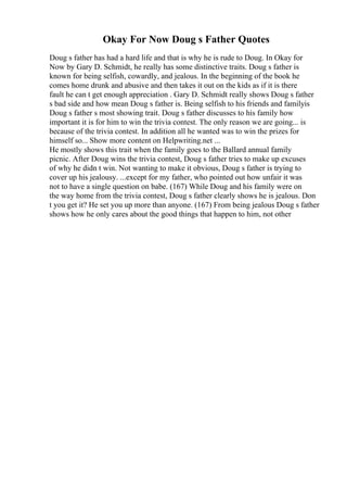 Okay For Now Doug s Father Quotes
Doug s father has had a hard life and that is why he is rude to Doug. In Okay for
Now by Gary D. Schmidt, he really has some distinctive traits. Doug s father is
known for being selfish, cowardly, and jealous. In the beginning of the book he
comes home drunk and abusive and then takes it out on the kids as if it is there
fault he can t get enough appreciation . Gary D. Schmidt really shows Doug s father
s bad side and how mean Doug s father is. Being selfish to his friends and familyis
Doug s father s most showing trait. Doug s father discusses to his family how
important it is for him to win the trivia contest. The only reason we are going... is
because of the trivia contest. In addition all he wanted was to win the prizes for
himself so... Show more content on Helpwriting.net ...
He mostly shows this trait when the family goes to the Ballard annual family
picnic. After Doug wins the trivia contest, Doug s father tries to make up excuses
of why he didn t win. Not wanting to make it obvious, Doug s father is trying to
cover up his jealousy. ...except for my father, who pointed out how unfair it was
not to have a single question on babe. (167) While Doug and his family were on
the way home from the trivia contest, Doug s father clearly shows he is jealous. Don
t you get it? He set you up more than anyone. (167) From being jealous Doug s father
shows how he only cares about the good things that happen to him, not other
 