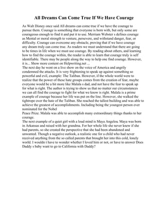 All Dreams Can Come True If We Have Courage
As Walt Disney once said All dreams can come true if we have the courage to
pursue them. Courage is something that everyone is born with, but only some are
courageous enough to find it and put it to use. Merriam Webster s defines courage
as Mental or moral strength to venture, persevere, and withstand danger, fear, or
difficulty. Courage can overcome any obstacle, proving that if we have courage
any dream truly can come true. As readers we must understand that there are going
to be times in life when we must use courage. By reading about others, and learning
how to find the courage within, the reader is able to learn that courage truly is self
identifiable. There may be people along the way to help one find courage. However,
it is... Show more content on Helpwriting.net ...
The next day he went on a live show on the voice of America and angrily
condemned the attacks. It is very frightening to speak up against something so
powerful and evil, example: The Taliban. However, if the whole world were to
realize that the power of these hate groups comes from the creation of fear, maybe
everyone would be a bit more like Malala s dad, and not have the fear to speak up
for what is right. The author is trying to show us that no matter our circumstances
we can all find the courage to fight for what we know is right. Malala is a prime
example of courage because her life was put on the line. However, she walked the
tightrope over the hate of the Taliban. She reached the tallest building and was able to
achieve the greatest of accomplishments. Including being the youngest person ever
nominated for the Nobel
Peace Prize. Malala was able to accomplish many extraordinary things thanks to her
courage.
The next example of a quiet girl with a loud mind is Maya Angelou. Maya was born
in Arkansas and raised with her grandma. For her whole life she never knew if she
had parents, so she created the perspective that she had been abandoned and
unwanted. Though a negative outlook, a realistic one for a child who had never
received anything from the so called parents that brought her into this cold, lonely
world. I wouldn t have to wonder whether I loved him or not, or have to answer Does
Daddy s baby want to go to California with Daddy?
 