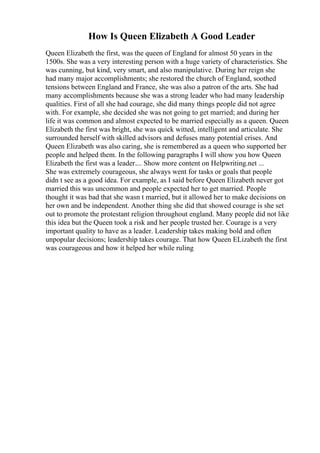 How Is Queen Elizabeth A Good Leader
Queen Elizabeth the first, was the queen of England for almost 50 years in the
1500s. She was a very interesting person with a huge variety of characteristics. She
was cunning, but kind, very smart, and also manipulative. During her reign she
had many major accomplishments; she restored the church of England, soothed
tensions between England and France, she was also a patron of the arts. She had
many accomplishments because she was a strong leader who had many leadership
qualities. First of all she had courage, she did many things people did not agree
with. For example, she decided she was not going to get married; and during her
life it was common and almost expected to be married especially as a queen. Queen
Elizabeth the first was bright, she was quick witted, intelligent and articulate. She
surrounded herself with skilled advisors and defuses many potential crises. And
Queen Elizabeth was also caring, she is remembered as a queen who supported her
people and helped them. In the following paragraphs I will show you how Queen
Elizabeth the first was a leader.... Show more content on Helpwriting.net ...
She was extremely courageous, she always went for tasks or goals that people
didn t see as a good idea. For example, as I said before Queen Elizabeth never got
married this was uncommon and people expected her to get married. People
thought it was bad that she wasn t married, but it allowed her to make decisions on
her own and be independent. Another thing she did that showed courage is she set
out to promote the protestant religion throughout england. Many people did not like
this idea but the Queen took a risk and her people trusted her. Courage is a very
important quality to have as a leader. Leadership takes making bold and often
unpopular decisions; leadership takes courage. That how Queen ELizabeth the first
was courageous and how it helped her while ruling
 