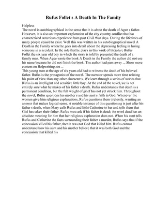 Rufus Follet s A Death In The Family
Helpless
The novel is autobiographical in the sense that it is about the death of Agee s father.
However, it is also an important exploration of the city country conflict that has
characterized American experience from post Civil War days. During the lifetimes of
many people ceased to exist. Well this was written in his autobiographical novel A
Death in the Family where he goes into detail about the depressing feeling in losing
someone in a accident. In the role that he plays in this work of literature Rufus
Follet the six year old boy in which the story is told by presented the death of a
family man. When Agee wrote the book A Death in the Family the author did not use
his name because he did not finish the book. The author had pass away ... Show more
content on Helpwriting.net ...
This young man at the age of six years old had to witness the death of his beloved
father. Rufus is the protagonist of the novel. The narrator spends more time relating
his point of view than any other character s. We learn through a series of stories that
Rufus is an intelligent and sensitive little boy. At the end of the novel, we is not
entirely sure what he makes of his father s death. Rufus understands that death is a
permanent condition, but the full weight of grief has not yet struck him. Throughout
the novel, Rufus questions his mother s and his aunt s faith in God. Whenever the
women give him religious explanations, Rufus questions them tirelessly, wanting an
answer that makes logical sense. A notable instance of this questioning is just after his
father s death, when Mary calls Rufus and little Catherine to her and tells them that
God has taken their father. Rufus must ask if his father is dead; the word dead has an
absolute meaning for him that her religious explanation does not. When his aunt tells
Rufus and Catherine the facts surrounding their father s murder, Rufus says that if the
concussion killed his father, then it was not God that killed him. Rufus cannot
understand how his aunt and his mother believe that it was both God and the
concussion that killed his
 