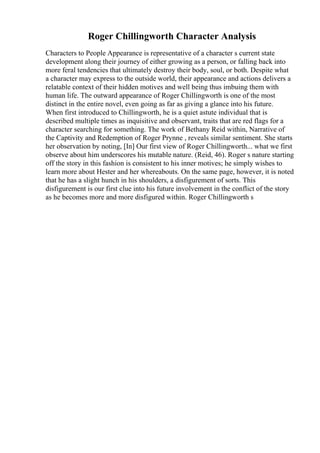 Roger Chillingworth Character Analysis
Characters to People Appearance is representative of a character s current state
development along their journey of either growing as a person, or falling back into
more feral tendencies that ultimately destroy their body, soul, or both. Despite what
a character may express to the outside world, their appearance and actions delivers a
relatable context of their hidden motives and well being thus imbuing them with
human life. The outward appearance of Roger Chillingworth is one of the most
distinct in the entire novel, even going as far as giving a glance into his future.
When first introduced to Chillingworth, he is a quiet astute individual that is
described multiple times as inquisitive and observant, traits that are red flags for a
character searching for something. The work of Bethany Reid within, Narrative of
the Captivity and Redemption of Roger Prynne , reveals similar sentiment. She starts
her observation by noting, [In] Our first view of Roger Chillingworth... what we first
observe about him underscores his mutable nature. (Reid, 46). Roger s nature starting
off the story in this fashion is consistent to his inner motives; he simply wishes to
learn more about Hester and her whereabouts. On the same page, however, it is noted
that he has a slight hunch in his shoulders, a disfigurement of sorts. This
disfigurement is our first clue into his future involvement in the conflict of the story
as he becomes more and more disfigured within. Roger Chillingworth s
 