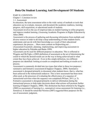 Data On Student Learning And Development Of Students
PART II: CONTENTS
Chapter 1: Literature review
1.1. Assessment
In education, the term assessment refers to the wide variety of methods or tools that
educators use to evaluate, measure, and document the academic readiness, learning
progress, skill acquisition, or educational needs of students.
Assessment involves the use of empirical data on student learning to refine programs
and improve student learning. (Assessing Academic Programs in Higher Education by
Allen 2004)
Assessment is the process of gathering and discussing information from multiple and
diverse sources in order to develop a deep understanding of what students know,
understand, and can do with their knowledge as a result of their educational
experiences; the process ... Show more content on Helpwriting.net ...
(Assessment Essentials: planning, implementing, and improving assessment in
higher education by Palomba and Banta 1999)
Assessment can be used for different purposes in education. This is reflected in
Wiggins and McTighe s (2005) definition of assessment as the act of determining the
extent to which the desired results are on the way to being achieved and to what
extent they have been achieved . Even in this simple definition, two different
purposes are identified: looking at results as completed and looking at results as in
process.
Assessment is commonly divided into two types that relate to these two purposes:
summative and formative assessment (Chappuis Chappuis, 2008). Summative
assessment is designed primarily to document what students know, that is, what has
been achieved in the instructional endeavor. This is how assessment has been most
often used, as the processes of evaluating the effectiveness of a sequence of
instructional activities when the sequence was completed (Wiliam, 2011, p. 3).
Formative assessment is designed primarily to deliver information during the
instructional process to help make decisions about what actions will promote further
learning (Chappuis Chappuis, 2008). This distinction has been referred to by Stiggins
(2002) as assessment of learning (i.e., summative) versus assessment for learning (i.e.,
formative). It should be noted that Newton (2007) suggested three purposes for the
use of assessment: judgment,
 