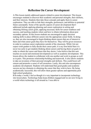 Reflection On Career Development
A.This lesson mainly addressed aspects related to career development. This lesson
encourages students to discover their academic and personal strengths, their skillsets,
and their interests. Students then take those concepts and apply them to career
exploration. They are able to link their strengths, preferences, and abilities to potential
future careerpaths. Some of the specific aspects of career development that I
addressed include applying planning and career exploration in setting and
obtaining lifelong career goals, applying necessary skills for career readiness and
success, and teaching students where and how to obtain information about post
secondary options. In this lesson students are encouraged to apply decision
making skills to place different careers into the appropriate career fields. In doing
so, they are also encouraged to begin thinking about careers that are of interest to
them and what career goals they have for themselves. They will be given resources
in order to continue career exploration outside of the classroom. While I do not
expect sixth graders to fully decide their career path, it is my firm belief that it is
never too early to get students thinking about careers and having them set goals in
order to obtain the career and future that they desire. I also believe that this unit
touches on social and emotional development as well as academic development. This
lesson allows the student to collaborate with one another and work in groups as well
as in pairs. This promotes relationship building and teamwork. It also allows students
to take an inventory of their personal strengths and skillsets. This could boost self
esteem and promotes a sense of self awareness. Lastly, this unit also encompasses
academic development. Students will understand that good grades and academic
success are key elements to obtaining the career that they wish to have. By being
academically successful, this will allow them greater options and opportunity post
high school graduation.
B.In today s world, I feel as though it is very important to incorporate technology
into lesson plans. Technology helps keep children engaged and we are now living in
a world where technology is all around us. I was able to
 