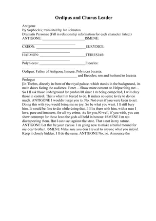 Oedipus and Chorus Leader
Antigone
By Sophocles; translated by Ian Johnston
Dramatis Personae (Fill in relationship information for each character listed.)
ANTIGONE: ________________________ISMENE:
______________________________
CREON: ____________________________EURYDICE:
___________________________
HAEMON: __________________________TEIRESIAS:
___________________________
Polynieces: __________________________Eteocles:
______________________________
Oedipus: Father of Antigone, Ismene, Polynices Jocasta:
_______________________________ and Eteocles; son and husband to Jocasta
Prologue
[In Thebes, directly in front of the royal palace, which stands in the background, its
main doors facing the audience. Enter ... Show more content on Helpwriting.net ...
So I ll ask those underground for pardon 80 since I m being compelled, I will obey
those in control. That s what I m forced to do. It makes no sense to try to do too
much. ANTIGONE I wouldn t urge you to. No. Not even if you were keen to act.
Doing this with you would bring me no joy. So be what you want. I ll still bury
him. It would be fine to die while doing that. I ll lie there with him, with a man I
love, pure and innocent, for all my crime. As for you,90 well, if you wish, you can
show contempt for those laws the gods all hold in honour. ISMENE I m not
disrespecting them. But I can t act against the state. That s not in my nature.
ANTIGONE Let that be your excuse. I m going now to make a burial mound for
my dear brother. ISMENE Make sure you don t reveal to anyone what you intend.
Keep it closely hidden. I ll do the same. ANTIGONE No, no. Announce the
 