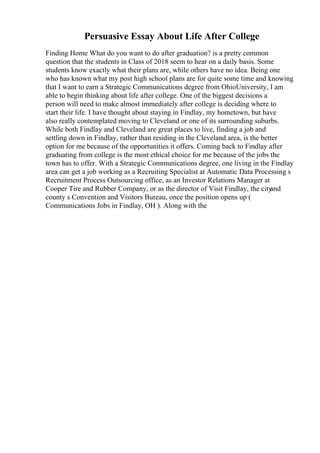 Persuasive Essay About Life After College
Finding Home What do you want to do after graduation? is a pretty common
question that the students in Class of 2018 seem to hear on a daily basis. Some
students know exactly what their plans are, while others have no idea. Being one
who has known what my post high school plans are for quite some time and knowing
that I want to earn a Strategic Communications degree from OhioUniversity, I am
able to begin thinking about life after college. One of the biggest decisions a
person will need to make almost immediately after college is deciding where to
start their life. I have thought about staying in Findlay, my hometown, but have
also really contemplated moving to Cleveland or one of its surrounding suburbs.
While both Findlay and Cleveland are great places to live, finding a job and
settling down in Findlay, rather than residing in the Cleveland area, is the better
option for me because of the opportunities it offers. Coming back to Findlay after
graduating from college is the most ethical choice for me because of the jobs the
town has to offer. With a Strategic Communications degree, one living in the Findlay
area can get a job working as a Recruiting Specialist at Automatic Data Processing s
Recruitment Process Outsourcing office, as an Investor Relations Manager at
Cooper Tire and Rubber Company, or as the director of Visit Findlay, the city
and
county s Convention and Visitors Bureau, once the position opens up (
Communications Jobs in Findlay, OH ). Along with the
 