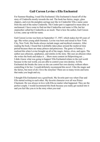 Gail Carson Levine s Ella Enchanted
For Summer Reading, I read Ella Enchanted. Ella Enchanted is based off of the
story of Cinderella mostly towards the end. The book has fairies, magic, glass
slippers, and even the pumpkin carriage just like in Cinderella! Ella s name came
from the end of the name Cinderella. The Cinder part is supposed to mean dirty or
uncleansed. I have come to find out that Cinderellas real name is Ella, but her
stepmother called her Cinderella as an insult. That is how the author, Gail Carson
Levine, came up with her name.
Gail Carson Levine was born on September 17, 1947, which makes her 68 years of
age. She writes young adult literature. Levine was born and raised in New York
City, New York. Her books always include magic and mythical creatures. After
reading the book, I found that it probably takes place around the medieval time
period because there are many princes and princesses. The genre is Fantasy. I
realized this when Levine brought up all of the magic, fairies, elves, and ogres. The
author uses allusions, epiphanies, and similes in the story. She uses an allusion when
she writes the book and makes it ... Show more content on Helpwriting.net ...
I didn t know what was going to happen! Ella Enchanted relates to the real world
because in the real world, you are able to control your own destiny. In Ella
Enchanted she breaks the curse so she can control her own destiny without others
controlling it for her. I would definitely recommend this novel. I like the magic and
the fairies, but most of all, I love the storyline! There are so many twists and turns
that make you laugh and cry.
I thought Ella Enchanted was a good book. My favorite part was when Char and
Ella started writing to each other. My favorite character over all was Prince
Charmont. He was always in love with Ella no matter what happened. They are the
perfect couple. I would recommend this book because you really get sucked into it
and you feel like you re in the story when you read
 
