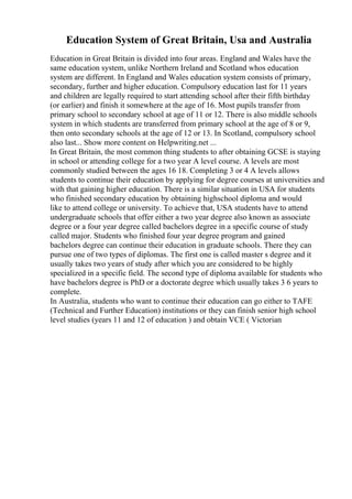 Education System of Great Britain, Usa and Australia
Education in Great Britain is divided into four areas. England and Wales have the
same education system, unlike Northern Ireland and Scotland whos education
system are different. In England and Wales education system consists of primary,
secondary, further and higher education. Compulsory education last for 11 years
and children are legally required to start attending school after their fifth birthday
(or earlier) and finish it somewhere at the age of 16. Most pupils transfer from
primary school to secondary school at age of 11 or 12. There is also middle schools
system in which students are transferred from primary school at the age of 8 or 9,
then onto secondary schools at the age of 12 or 13. In Scotland, compulsory school
also last... Show more content on Helpwriting.net ...
In Great Britain, the most common thing students to after obtaining GCSE is staying
in school or attending college for a two year A level course. A levels are most
commonly studied between the ages 16 18. Completing 3 or 4 A levels allows
students to continue their education by applying for degree courses at universities and
with that gaining higher education. There is a similar situation in USA for students
who finished secondary education by obtaining highschool diploma and would
like to attend college or university. To achieve that, USA students have to attend
undergraduate schools that offer either a two year degree also known as associate
degree or a four year degree called bachelors degree in a specific course of study
called major. Students who finished four year degree program and gained
bachelors degree can continue their education in graduate schools. There they can
pursue one of two types of diplomas. The first one is called master s degree and it
usually takes two years of study after which you are considered to be highly
specialized in a specific field. The second type of diploma available for students who
have bachelors degree is PhD or a doctorate degree which usually takes 3 6 years to
complete.
In Australia, students who want to continue their education can go either to TAFE
(Technical and Further Education) institutions or they can finish senior high school
level studies (years 11 and 12 of education ) and obtain VCE ( Victorian
 