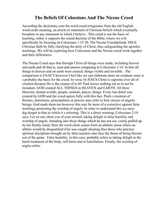 The Beliefs Of Colossions And The Nicene Creed
According the dictionary.com the word creed oringinates from the old English
word credo meaning, an article or statement of Christian beliefs which eventually
broadens to any statement in which I believe . This creed is not the basis of
teaching, rather it supports the sound doctrine of the Bible, where we will
specifically be focusing on Colossians 1:15 20. The Nicene Creeddefends TRUE
Christian faith by fully clarifying the deity of Christ, thus safeguarding the apostles
teachings. We will be exploring how Colossions and the Nicene creed work together
and their differences.
The Nicene Creed says that through Christ all things were made, including heaven
and earth and all that is, seen and unseen comparing to Colossians 1:16: In him all
things in heaven and on earth were created, things visible and invisible . The
comparison is EXACT however I feel like we can elaborate more on scripture since it
s probably the basis for the creed. In verse 16 JESUS Christ is supreme over all of
creation because He is the creator of it all! Paul leaves nothing out as to not be
mistaken. GOD created ALL THINGS in HEAVEN and EARTH. All three
Heavens, distant worlds, people, animals, places, things. Every last detail was
created by GOD and the creed agrees fully with this fact. Pauls s mention of
thrones, dominions, principalities or powers may refer to four classes of angelic
beings. God made them too however this may be more of a corrective against false
teachings promoting the worship of angels. In order to understand this we must
dig deeper to that in which it s referring. This is a direct warning; Colossians 2:18
says, Let no one cheat you of your reward, taking delight in false humility and
worship of angels, intruding into those things which he has not see, vainly puffed up
by his fleshly mind, Here the word cheat comes from an athletic arena where an
athlete would be disqualified if he was caught cheating thus those who practice
spiritual disciplines brought on by false teachers also face the threat of being thrown
out of the game . False humility, in this case, probably refers to taking delight in the
harsh treatment of the body, self harm and or humiliation. Finally, the worship of
angles refers
 