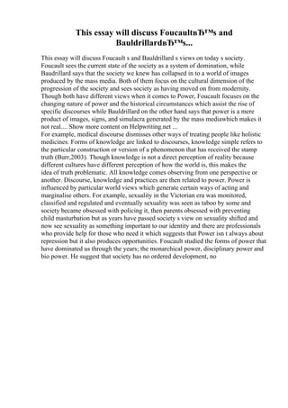 This essay will discuss FoucaultвЂ™s and
BauldrillardвЂ™s...
This essay will discuss Foucault s and Bauldrillard s views on today s society.
Foucault sees the current state of the society as a system of domination, while
Baudrillard says that the society we knew has collapsed in to a world of images
produced by the mass media. Both of them focus on the cultural dimension of the
progression of the society and sees society as having moved on from modernity.
Though both have different views when it comes to Power, Foucault focuses on the
changing nature of power and the historical circumstances which assist the rise of
specific discourses while Bauldrillard on the other hand says that power is a mere
product of images, signs, and simulacra generated by the mass mediawhich makes it
not real.... Show more content on Helpwriting.net ...
For example, medical discourse dismisses other ways of treating people like holistic
medicines. Forms of knowledge are linked to discourses, knowledge simple refers to
the particular construction or version of a phenomenon that has received the stamp
truth (Burr,2003). Though knowledge is not a direct perception of reality because
different cultures have different perception of how the world is, this makes the
idea of truth problematic. All knowledge comes observing from one perspective or
another. Discourse, knowledge and practices are then related to power. Power is
influenced by particular world views which generate certain ways of acting and
marginalise others. For example, sexuality in the Victorian era was monitored,
classified and regulated and eventually sexuality was seen as taboo by some and
society became obsessed with policing it, then parents obsessed with preventing
child masturbation but as years have passed society s view on sexuality shifted and
now see sexuality as something important to our identity and there are professionals
who provide help for those who need it which suggests that Power isn t always about
repression but it also produces opportunities. Foucault studied the forms of power that
have dominated us through the years; the monarchical power, disciplinary power and
bio power. He suggest that society has no ordered development, no
 