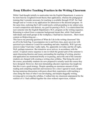Essay Effective Teaching Practices in the Writing Classroom
While I had thought initially to matriculate into the English Department, it seems to
be more heavily weighted toward theory than application, whereas the pedagogical
training that I consider necessary for teaching is available through ETAP. So I had
thought and so I wrote in my application for admission to the doctoral program. At
the same time, realizing that I still would need a solid grounding in my subject area
to teach composition and rhetoric, my goal for pursing a Ph.D., I co matriculated the
next semester into the English Department s M.A. program on the writing sequence.
Returning to school from a corporate background meant that, while I had trained
individuals and small groups in the workplace, I had had no classroom... Show more
content on Helpwriting.net ...
This leaves my pressing question of What do I do in the writing classroom? like
an elf in the book bag. It accompanies me to and from class, peers up at me with
quizzical eyes whenever I reach for something and asks, hopefully, Will I get any
answers today? Each day I sadly reply, No, apparently not today and the elf sighs,
Well, perhaps tomorrow. But tomorrow never arrives, in accordance with the
axiom. A typical course sequence is one in which the greater part of the semester is
spent discussing theories and issues surrounding the teaching of writing, practice
and application are mentioned briefly or in passing, and at the end of the semester
students are charged with creating a writing class syllabus. That being the end of
the course, presumably students are now prepared to actually teach the course they
have designed. However, that most demanding educator experience has taught me
that this is not a good strategy. Despite spending an enormous amount of time
reading and compiling materials and resources for a class I agreed to teach, despite
having numerous discussions with peers about their experiences with teaching a
class along the lines of what I was developing, and despite doggedly writing,
revising and re revising the syllabus, I walked into my classroom unprepared for the
realities of it. I had cobbled together the class without supervision, without
 