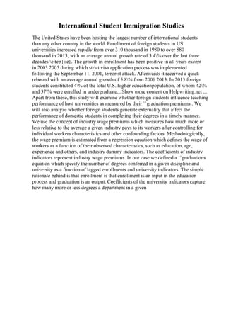 International Student Immigration Studies
The United States have been hosting the largest number of international students
than any other country in the world. Enrollment of foreign students in US
universities increased rapidly from over 310 thousand in 1980 to over 880
thousand in 2013, with an average annual growth rate of 3.4% over the last three
decades citep{iie}. The growth in enrollment has been positive in all years except
in 2003 2005 during which strict visa application process was implemented
following the September 11, 2001, terrorist attack. Afterwards it received a quick
rebound with an average annual growth of 5.8% from 2006 2013. In 2013 foreign
students constituted 4% of the total U.S. higher educationpopulation, of whom 42%
and 37% were enrolled in undergraduate... Show more content on Helpwriting.net ...
Apart from these, this study will examine whether foreign students influence teaching
performance of host universities as measured by their ``graduation premiums . We
will also analyze whether foreign students generate externality that affect the
performance of domestic students in completing their degrees in a timely manner.
We use the concept of industry wage premiums which measures how much more or
less relative to the average a given industry pays to its workers after controlling for
individual workers characteristics and other confounding factors. Methodologically,
the wage premium is estimated from a regression equation which defines the wage of
workers as a function of their observed characteristics, such as education, age,
experience and others, and industry dummy indicators. The coefficients of industry
indicators represent industry wage premiums. In our case we defined a ``graduations
equation which specify the number of degrees conferred in a given discipline and
university as a function of lagged enrollments and university indicators. The simple
rationale behind is that enrollment is that enrollment is an input in the education
process and graduation is an output. Coefficients of the university indicators capture
how many more or less degrees a department in a given
 