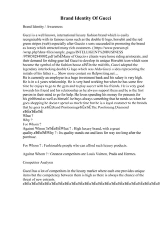 Brand Identity Of Gucci
Brand Identity / Awareness
Gucci is a well known, international luxury fashion brand which is easily
recognizable with its famous icons such as the double G logo, horsebit and the red
green stripes (web) especially after Guccio s sons succeeded in promoting the brand
as luxury which attracted many rich customers. ( https://www.pearson.pl
/wrap.php?data=files/sample_pages/INTELLIGENT%20BUSINESS
/9780582848092.pdf )вЂЁMany of Guccio s clients were horse riding aristocrats, and
their demand for riding gear led Gucci to develop its unique Horsebit icon which soon
became the symbol of the fashion house.вЂЁIn the mid 60s, Gucci adopted the
legendary interlocking double G logo which was Aldo Gucci s idea representing the
initials of his father s ... Show more content on Helpwriting.net ...
He is currently an employee in a huge investment bank and his salary is very high.
He is in a 4 years relationship. He is very hard working but when he has some free
time he enjoys to go to the gym and to play soccer with his friends. He is very good
towards his friend and his relationship as he always support them and he is the first
person in their mind to go for help. He loves spending his money for presents for
his girlfriend as well as himself. he buys always something that he needs so when he
goes shopping he doesn t spend so much time but he is a loyal customer to the brands
that he goes to.вЂЁBrand PositioningвЂЁвЂЁThe Positioning Diamond
вЂЁвЂЁвЂЁ
What ?
Why ?
For Whom ?
Against Whom ?вЂЁвЂЁWhat ? : High luxury brand, with a great
quality.вЂЁвЂЁWhy ? : Its quality stands out and lasts for way too long after the
purchase.
For Whom ? : Fashionable people who can afford such luxury products.
Against Whom ? : Greatest competitors are Louis Vuitton, Prada and Hermes.
Competitor Analysis
Gucci has a lot of competitors in the luxury market where each one provides unique
items but the competency between them is high as there is always the chance of the
threat of new entrants.
вЂЁвЂЁвЂЁвЂЁвЂЁвЂЁвЂЁвЂЁвЂЁвЂЁвЂЁвЂЁвЂЁвЂЁвЂЁвЂЁвЂЁвЂЁвЂЁвЂЁвЂ
 