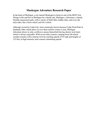Muskegan Adventure Research Paper
In the heart of Michigan, a city named Muskegon is home to one of the BEST Fun
Things to Do and See in Michigan for a family trip. Michigan s Adventure, a family
friendly amusement park, with a variety of thrill rides, kiddie rides, and even old
style rides, like a ferris wheel, and tilt a whirls.
Although owned by Cedar Fair, most commonly known because Cedar Point Park in
Sandusky Ohio which draws in over three million visitors a year, Michigan
Adventure draws in only a million a season thenceforth having shorter wait times
which is always enjoyable. With seven roller coasters, ranging from old school
wooden coasters with a intense twist by reaching speeds of 65 mph and heights of
125 feet, to high intensity steel coasters stimulating speeds
 