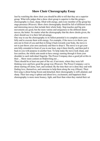 Show Choir Choreography Essay
Just by watching the show choir you should be able to tell that they are a superior
group. What tells judges that a show choir group is superior is that the group s
choreography is clean, sharp, filled with energy, and every member of the group has
stage presence (Weaver). Show choir choreography should be full of different levels
and interesting moves that include their whole body. Step touches and big arm
movements are good, but the more variety and uniqueness to the different dance
moves, the better. No matter what the choreography that the show choiris given, the
choir should use it to their full advantage.
One way to use the choreography to its fullest potential is to complete each move
fully and to execute them with energy. For example, if the move is to throw you
arm out in front of you and then to bring it back towards your body, the move is
not to just throw your arm carelessly and then to drop it. The move is to get your
arm fully extended in front of you in one beat, stop it there briefly, and then pull it
back to you with purpose in another beat. To help make the move look sharp, and
less careless, the whole arm needs to have energy running through it from your
shoulder to each individual fingertip. The Power Company does a good job at this in
their ... Show more content on Helpwriting.net ...
There should be at least one part of the set, if not more, where they were left
thinking wow and how good the group was (Weaver). The Power Company s set is
about starting off alone, hurt, and isolated. By the time their set is done they end with
finding love, themselves, and someone to help them along the way (Olson). Their
first song is about being frozen and detached, their choreography is stiff, planted, and
sharp. Their last song is upbeat and about love, excitement, and happiness their
choreography is more more bouncy, light, and freer than when they started their set
 