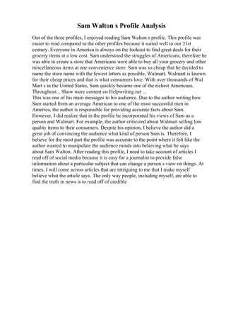 Sam Walton s Profile Analysis
Out of the three profiles, I enjoyed reading Sam Walton s profile. This profile was
easier to read compared to the other profiles because it suited well to our 21st
century. Everyone in America is always on the lookout to find great deals for their
grocery items at a low cost. Sam understood the struggles of Americans, therefore he
was able to create a store that Americans were able to buy all your grocery and other
miscellaneous items at one convenience store. Sam was so cheap that he decided to
name the store name with the fewest letters as possible, Walmart. Walmart is known
for their cheap prices and that is what consumers love. With over thousands of Wal
Mart s in the United States, Sam quickly became one of the richest Americans.
Throughout... Show more content on Helpwriting.net ...
This was one of his main messages to his audience. Due to the author writing how
Sam started from an average American to one of the most successful men in
America, the author is responsible for providing accurate facts about Sam.
However, I did realize that in the profile he incorporated his views of Sam as a
person and Walmart. For example, the author criticized about Walmart selling low
quality items to their consumers. Despite his opinion, I believe the author did a
great job of convincing the audience what kind of person Sam is. Therefore, I
believe for the most part the profile was accurate to the point where it felt like the
author wanted to manipulate the audience minds into believing what he says
about Sam Walton. After reading this profile, I need to take account of articles I
read off of social media because it is easy for a journalist to provide false
information about a particular subject that can change a person s view on things. At
times, I will come across articles that are intriguing to me that I make myself
believe what the article says. The only way people, including myself, are able to
find the truth in news is to read off of credible
 