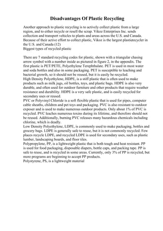 Disadvantages Of Plastic Recycling
Another approach to plastic recycling is to actively collect plastic from a large
region, and to either recycle or resell the scrap. Vikoz Enterprises Inc. sends
collection and transport vehicles to plants and areas across the U.S. and Canada.
Because of their active effort to collect plastic, Vikoz is the largest plasticrecycler in
the U.S. and Canada (12)
Biggest types of recycled plastic
There are 7 standard recycling codes for plastic, shown with a triangular chasing
arrow symbol with a number inside as pictured in figure 2, in the appendix. The
first plastic is PET/PETE, Polyethylene Terephthalate. PET is used in most water
and soda bottles and also in some packaging. PET is susceptible to leaching and
bacterial growth, so it should not be reused, but it is easily be recycled.
High Density Polyethylene, HDPE, is a stiff plastic that is often used to make
products such as milk jugs, oil bottles, toys, and plastic bags. HDPE is also very
durable, and often used for outdoor furniture and other products that require weather
resistance and durability. HDPE is a very safe plastic, and is easily recycled for
secondary uses or reused.
PVC or Polyvinyl Chloride is a soft flexible plastic that is used for pipes, computer
cable sheaths, children and pet toys and packaging. PVC is also resistant to outdoor
exposer and is used to make numerous outdoor products. Only about 1% of PVC is
recycled. PVC leaches numerous toxins during its lifetime, and therefore should not
be reused. Additionally, burning PVC releases many hazardous chemicals including
chlorine, which is deadly.
Low Density Polyethylene, LDPE, is commonly used to make packaging, bottles and
grocery bags. LDPE is generally safe to reuse, but it is not commonly recycled. Few
places recycle LDPE, and recycled LDPE is used for secondary uses, such as plastic
lumber, landscaping boards, and floor tiles.
Polypropylene, PP, is a lightweight plastic that is both tough and heat resistant. PP
is used for food packaging, disposable diapers, bottle caps, and packing tape. PP is
safe to reuse, and is recycled in some areas. Currently, only 3% of PP is recycled, but
more programs are beginning to accept PP products.
Polystyrene, PS, is a lightweight material
 