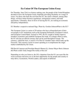 Eu Union Of The European Union Essay
On Thursday, June 23rd, in a history making vote, the people of the United Kingdom
decided to leave the European Union, hopefully providing flexibility on a range of
issues. For those who back the exit from the EU, the claim is Britain, among other
things, will have better business regulations, immigration control, and trade
agreements. Ultimately, those in favor of leaving the EU, are seeking an economic
and policy independence.
EU Member s respective national flags. Photo by: Gordon JohnsonWhat is the EU?
The European Union is a union of 28 nations who have relinquished part of their
sovereignty to EU institutions such as the European Parliament, European Council,
and European Central Bank. Formed in 1993, the EU sought to further improve
members economies and establish European free trade. In a deeper effort to unite,
the EU also has an official currency that can be used throughout Europe. The
currency, called the Euro, is used in 19 of the EU member states which make up the
Eurozone. This currency assists in easier spending as it compliments the single
market established by the Union.
PM David Cameron and President Barack Obama (L); former Mayor Boris Johnson
(R) Photo credit: Getty ImagesThe reality of the exit
Depending on who you listen to, the UK s departure from the EU can seem like the
worst economic decision ever or the best opportunity for the people and country to
truly thrive. Economists, World Leaders, and experts of different
 