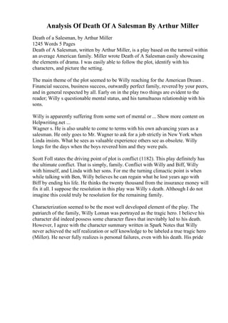 Analysis Of Death Of A Salesman By Arthur Miller
Death of a Salesman, by Arthur Miller
1245 Words 5 Pages
Death of A Salesman, written by Arthur Miller, is a play based on the turmoil within
an average American family. Miller wrote Death of A Salesman easily showcasing
the elements of drama. I was easily able to follow the plot, identify with his
characters, and picture the setting.
The main theme of the plot seemed to be Willy reaching for the American Dream .
Financial success, business success, outwardly perfect family, revered by your peers,
and in general respected by all. Early on in the play two things are evident to the
reader; Willy s questionable mental status, and his tumultuous relationship with his
sons.
Willy is apparently suffering from some sort of mental or ... Show more content on
Helpwriting.net ...
Wagner s. He is also unable to come to terms with his own advancing years as a
salesman. He only goes to Mr. Wagner to ask for a job strictly in New York when
Linda insists. What he sees as valuable experience others see as obsolete. Willy
longs for the days when the boys revered him and they were pals.
Scott Foll states the driving point of plot is conflict (1182). This play definitely has
the ultimate conflict. That is simply, family. Conflict with Willy and Biff, Willy
with himself, and Linda with her sons. For me the turning climactic point is when
while talking with Ben, Willy believes he can regain what he lost years ago with
Biff by ending his life. He thinks the twenty thousand from the insurance money will
fix it all. I suppose the resolution in this play was Willy s death. Although I do not
imagine this could truly be resolution for the remaining family.
Characterization seemed to be the most well developed element of the play. The
patriarch of the family, Willy Loman was portrayed as the tragic hero. I believe his
character did indeed possess some character flaws that inevitably led to his death.
However, I agree with the character summary written in Spark Notes that Willy
never achieved the self realization or self knowledge to be labeled a true tragic hero
(Miller). He never fully realizes is personal failures, even with his death. His pride
 
