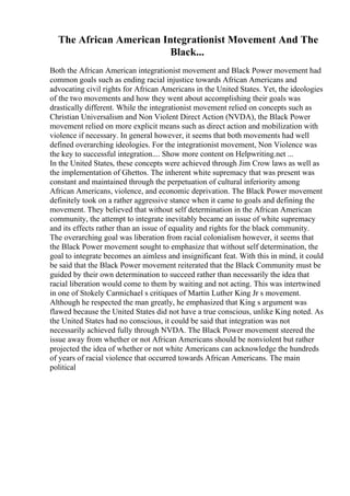 The African American Integrationist Movement And The
Black...
Both the African American integrationist movement and Black Power movement had
common goals such as ending racial injustice towards African Americans and
advocating civil rights for African Americans in the United States. Yet, the ideologies
of the two movements and how they went about accomplishing their goals was
drastically different. While the integrationist movement relied on concepts such as
Christian Universalism and Non Violent Direct Action (NVDA), the Black Power
movement relied on more explicit means such as direct action and mobilization with
violence if necessary. In general however, it seems that both movements had well
defined overarching ideologies. For the integrationist movement, Non Violence was
the key to successful integration.... Show more content on Helpwriting.net ...
In the United States, these concepts were achieved through Jim Crow laws as well as
the implementation of Ghettos. The inherent white supremacy that was present was
constant and maintained through the perpetuation of cultural inferiority among
African Americans, violence, and economic deprivation. The Black Power movement
definitely took on a rather aggressive stance when it came to goals and defining the
movement. They believed that without self determination in the African American
community, the attempt to integrate inevitably became an issue of white supremacy
and its effects rather than an issue of equality and rights for the black community.
The overarching goal was liberation from racial colonialism however, it seems that
the Black Power movement sought to emphasize that without self determination, the
goal to integrate becomes an aimless and insignificant feat. With this in mind, it could
be said that the Black Power movement reiterated that the Black Community must be
guided by their own determination to succeed rather than necessarily the idea that
racial liberation would come to them by waiting and not acting. This was intertwined
in one of Stokely Carmichael s critiques of Martin Luther King Jr s movement.
Although he respected the man greatly, he emphasized that King s argument was
flawed because the United States did not have a true conscious, unlike King noted. As
the United States had no conscious, it could be said that integration was not
necessarily achieved fully through NVDA. The Black Power movement steered the
issue away from whether or not African Americans should be nonviolent but rather
projected the idea of whether or not white Americans can acknowledge the hundreds
of years of racial violence that occurred towards African Americans. The main
political
 