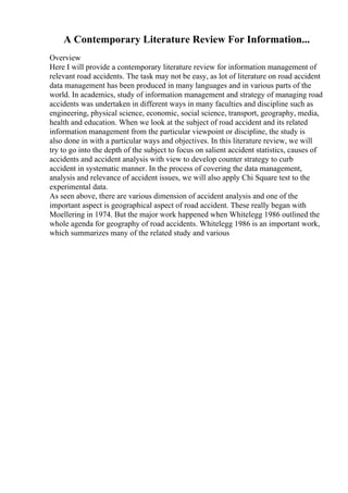 A Contemporary Literature Review For Information...
Overview
Here I will provide a contemporary literature review for information management of
relevant road accidents. The task may not be easy, as lot of literature on road accident
data management has been produced in many languages and in various parts of the
world. In academics, study of information management and strategy of managing road
accidents was undertaken in different ways in many faculties and discipline such as
engineering, physical science, economic, social science, transport, geography, media,
health and education. When we look at the subject of road accident and its related
information management from the particular viewpoint or discipline, the study is
also done in with a particular ways and objectives. In this literature review, we will
try to go into the depth of the subject to focus on salient accident statistics, causes of
accidents and accident analysis with view to develop counter strategy to curb
accident in systematic manner. In the process of covering the data management,
analysis and relevance of accident issues, we will also apply Chi Square test to the
experimental data.
As seen above, there are various dimension of accident analysis and one of the
important aspect is geographical aspect of road accident. These really began with
Moellering in 1974. But the major work happened when Whitelegg 1986 outlined the
whole agenda for geography of road accidents. Whitelegg 1986 is an important work,
which summarizes many of the related study and various
 