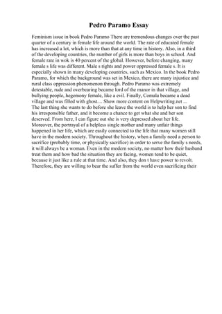 Pedro Paramo Essay
Feminism issue in book Pedro Paramo There are tremendous changes over the past
quarter of a century in female life around the world. The rate of educated female
has increased a lot, which is more than that at any time in history. Also, in a third
of the developing countries, the number of girls is more than boys in school. And
female rate in wok is 40 percent of the global. However, before changing, many
female s life was different. Male s rights and power oppressed female s. It is
especially shown in many developing countries, such as Mexico. In the book Pedro
Paramo, for which the background was set in Mexico, there are many injustice and
rural class oppression phenomenon through. Pedro Paramo was extremely
detestable, rude and overbearing became lord of the manor in that village, and
bullying people, hegemony female, like a evil. Finally, Comala became a dead
village and was filled with ghost.... Show more content on Helpwriting.net ...
The last thing she wants to do before she leave the world is to help her son to find
his irresponsible father, and it become a chance to get what she and her son
deserved. From here, I can figure out she is very depressed about her life.
Moreover, the portrayal of a helpless single mother and many unfair things
happened in her life, which are easily connected to the life that many women still
have in the modern society. Throughout the history, when a family need a person to
sacrifice (probably time, or physically sacrifice) in order to serve the family s needs,
it will always be a woman. Even in the modern society, no matter how their husband
treat them and how bad the situation they are facing, women tend to be quiet,
because it just like a rule at that time. And also, they don t have power to revolt.
Therefore, they are willing to bear the suffer from the world even sacrificing their
 
