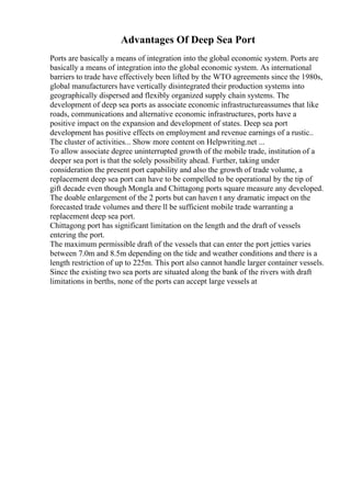 Advantages Of Deep Sea Port
Ports are basically a means of integration into the global economic system. Ports are
basically a means of integration into the global economic system. As international
barriers to trade have effectively been lifted by the WTO agreements since the 1980s,
global manufacturers have vertically disintegrated their production systems into
geographically dispersed and flexibly organized supply chain systems. The
development of deep sea ports as associate economic infrastructureassumes that like
roads, communications and alternative economic infrastructures, ports have a
positive impact on the expansion and development of states. Deep sea port
development has positive effects on employment and revenue earnings of a rustic..
The cluster of activities... Show more content on Helpwriting.net ...
To allow associate degree uninterrupted growth of the mobile trade, institution of a
deeper sea port is that the solely possibility ahead. Further, taking under
consideration the present port capability and also the growth of trade volume, a
replacement deep sea port can have to be compelled to be operational by the tip of
gift decade even though Mongla and Chittagong ports square measure any developed.
The doable enlargement of the 2 ports but can haven t any dramatic impact on the
forecasted trade volumes and there ll be sufficient mobile trade warranting a
replacement deep sea port.
Chittagong port has significant limitation on the length and the draft of vessels
entering the port.
The maximum permissible draft of the vessels that can enter the port jetties varies
between 7.0m and 8.5m depending on the tide and weather conditions and there is a
length restriction of up to 225m. This port also cannot handle larger container vessels.
Since the existing two sea ports are situated along the bank of the rivers with draft
limitations in berths, none of the ports can accept large vessels at
 