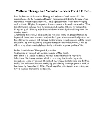 Wellness Therapy And Volunteer Services For A 111 Bed...
I am the Director of Recreation Therapy and Volunteer Services for a 111 bed
nursing home. As the Recreation Director, I am responsible for the delivery of our
therapeutic recreation (TR) services. I have a process that I follow for developing
each resident s TR plan. I complete a leisure assessment for each new resident. With
the information gathered from the assessment, I create a TR goal for the resident.
Using this goal, I identify objectives and choose a modalitythat will help meet the
resident s goal.
After taking this course, I have identified two areas of my TR process that can be
improved. I need to write more clearly defined goals with measurable objectives and
I need to have a stronger link between the therapeutic recreation goals and the chosen
modalities. By more accurately using the therapeutic recreation process, I will be
able to bring about a desired change in the resident to improve quality of life.
Before Foundations of Therapeutic Recreation
To illustrate my thesis, I will use the example of Mrs. Smith.
Mrs. Smith is a 72 year old female who has mild dementia with responsive
behaviours. She is very anxious, which is preventing her from having social
interactions. Using my original TR method, I developed the following goal for Mrs.
Smith, The resident will reduce anxiety by participating in two programs a week of
her choice by December 31, 2016 . Then I identified objectives to achieve the goal: 1.
Give a calendar of events to the resident.
 