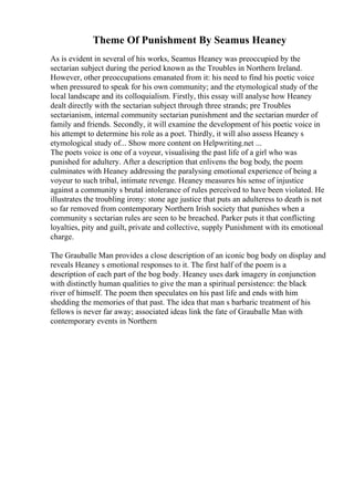 Theme Of Punishment By Seamus Heaney
As is evident in several of his works, Seamus Heaney was preoccupied by the
sectarian subject during the period known as the Troubles in Northern Ireland.
However, other preoccupations emanated from it: his need to find his poetic voice
when pressured to speak for his own community; and the etymological study of the
local landscape and its colloquialism. Firstly, this essay will analyse how Heaney
dealt directly with the sectarian subject through three strands; pre Troubles
sectarianism, internal community sectarian punishment and the sectarian murder of
family and friends. Secondly, it will examine the development of his poetic voice in
his attempt to determine his role as a poet. Thirdly, it will also assess Heaney s
etymological study of... Show more content on Helpwriting.net ...
The poets voice is one of a voyeur, visualising the past life of a girl who was
punished for adultery. After a description that enlivens the bog body, the poem
culminates with Heaney addressing the paralysing emotional experience of being a
voyeur to such tribal, intimate revenge. Heaney measures his sense of injustice
against a community s brutal intolerance of rules perceived to have been violated. He
illustrates the troubling irony: stone age justice that puts an adulteress to death is not
so far removed from contemporary Northern Irish society that punishes when a
community s sectarian rules are seen to be breached. Parker puts it that conflicting
loyalties, pity and guilt, private and collective, supply Punishment with its emotional
charge.
The Grauballe Man provides a close description of an iconic bog body on display and
reveals Heaney s emotional responses to it. The first half of the poem is a
description of each part of the bog body. Heaney uses dark imagery in conjunction
with distinctly human qualities to give the man a spiritual persistence: the black
river of himself. The poem then speculates on his past life and ends with him
shedding the memories of that past. The idea that man s barbaric treatment of his
fellows is never far away; associated ideas link the fate of Grauballe Man with
contemporary events in Northern
 