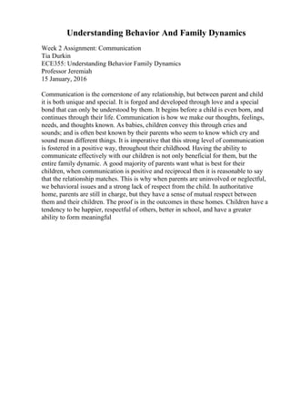 Understanding Behavior And Family Dynamics
Week 2 Assignment: Communication
Tia Durkin
ECE355: Understanding Behavior Family Dynamics
Professor Jeremiah
15 January, 2016
Communication is the cornerstone of any relationship, but between parent and child
it is both unique and special. It is forged and developed through love and a special
bond that can only be understood by them. It begins before a child is even born, and
continues through their life. Communication is how we make our thoughts, feelings,
needs, and thoughts known. As babies, children convey this through cries and
sounds; and is often best known by their parents who seem to know which cry and
sound mean different things. It is imperative that this strong level of communication
is fostered in a positive way, throughout their childhood. Having the ability to
communicate effectively with our children is not only beneficial for them, but the
entire family dynamic. A good majority of parents want what is best for their
children, when communication is positive and reciprocal then it is reasonable to say
that the relationship matches. This is why when parents are uninvolved or neglectful,
we behavioral issues and a strong lack of respect from the child. In authoritative
home, parents are still in charge, but they have a sense of mutual respect between
them and their children. The proof is in the outcomes in these homes. Children have a
tendency to be happier, respectful of others, better in school, and have a greater
ability to form meaningful
 