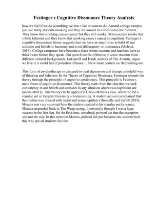 Festinger s Cognitive Dissonance Theory Analysis
how we feel if we do something we don t like or want to do. Around college campus
you see many students smoking and they are around an educational environment.
They know that smoking causes cancer but they still smoke. When people smoke that
s their behavior and they know that smoking cause s cancer is cognition. Festinger s
cognitive dissonance theory suggests that we have an inner drive to hold all our
attitudes and beliefs in harmony and avoid disharmony or dissonance (Mcleod,
2016). College campuses have become a place where students and teachers have to
think twice before they speak. Our speech can be offensive to some students from
different cultural backgrounds. Lukianoff and Haidt, authors of The Atlantic, argue
we live in a world full of potential offenses.... Show more content on Helpwriting.net
...
This form of psychotherapy is designed to treat depression and change unhelpful way
of thinking and behavior. In the Theory of Cognitive Dissonace, Festinger spreads the
theory through the principle of cognitive consistency. This principle is Festiner s
main focus of cognitive dissonance. This theory starts from the idea that we seek
consistency in our beliefs and attitudes in any situation where two cognitions are
inconsistent (). This theory can be applied in Carlos Mencia s case, where he did a
standup act at Rutgers University s homecoming. A student activist complained that
the routine was littered with racial and sexual epithets (Donnelly and Zerbib 2015).
Mencia was very surprised how the student reacted to his standup performance.
Mencia responded back to The Wrap saying, I personally thought I was a huge
success in the fact that, for the first time, somebody pointed out that the exception
and not the rule. In this situation Mencia, pointed out just because one student feels
this way not all students feel the
 