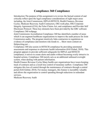 Compliance 360 Compliance
Introduction The purpose of this assignment is to review the factual content of and
critically reflect upon the legal compliance considerations of eight major areas
including, the Joint Commission, HIPAA/HITECH, Health Finances, Revenue
Cycles, Medicare Recovery Audit Contractors, OIG work plan, OIG Corporate
Integrity Agreement (CIA), the False Claims Act, and compliance and Provider Self
Disclosure Protocol. These key elements have been provided by the GRC software
Compliance 360 webpage.
Joint Commission Accreditation Compliance 360 has identified a number of areas
which it can augment healthcare organizations to improve the audit process for Joint
Commission audits. The program intuitively links contractors to regulations as
evidence of compliance and monitors risk trends to ... Show more content on
Helpwriting.net ...
Compliance 360 also assists in HITECH compliance by providing automated
assessments and responses to electronic health information (SAI Global, 2018). This
program appears to provide sufficient safeguards for HIPAA and HITECH
compliance; it strives to create alerts and audits without becoming overly intrusive in
hospital actions. Compliance 360 merely acts as an additional unbiased oversight
system, when dealing with patient information.
Health Finance Revenue Cycles Many health care organizations have issues keeping
track of contracts and as a result lose control of monetary outflow. Compliance 360
mitigates this loss of control through the maintenance of contracts through a central
portal (SAI Global, 2018). For money managers, this feature is incredibly valuable
and allows the organization to control spending through reductions in redundant
services.
Medicare Recovery Audit
 