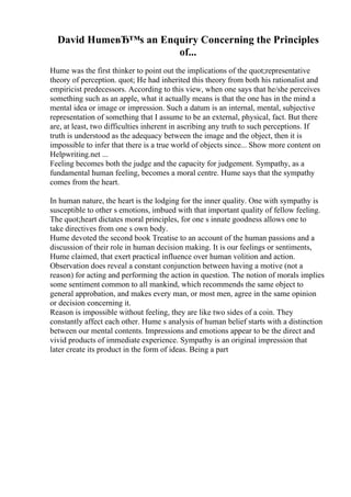 David HumeвЂ™s an Enquiry Concerning the Principles
of...
Hume was the first thinker to point out the implications of the quot;representative
theory of perception. quot; He had inherited this theory from both his rationalist and
empiricist predecessors. According to this view, when one says that he/she perceives
something such as an apple, what it actually means is that the one has in the mind a
mental idea or image or impression. Such a datum is an internal, mental, subjective
representation of something that I assume to be an external, physical, fact. But there
are, at least, two difficulties inherent in ascribing any truth to such perceptions. If
truth is understood as the adequacy between the image and the object, then it is
impossible to infer that there is a true world of objects since... Show more content on
Helpwriting.net ...
Feeling becomes both the judge and the capacity for judgement. Sympathy, as a
fundamental human feeling, becomes a moral centre. Hume says that the sympathy
comes from the heart.
In human nature, the heart is the lodging for the inner quality. One with sympathy is
susceptible to other s emotions, imbued with that important quality of fellow feeling.
The quot;heart dictates moral principles, for one s innate goodness allows one to
take directives from one s own body.
Hume devoted the second book Treatise to an account of the human passions and a
discussion of their role in human decision making. It is our feelings or sentiments,
Hume claimed, that exert practical influence over human volition and action.
Observation does reveal a constant conjunction between having a motive (not a
reason) for acting and performing the action in question. The notion of morals implies
some sentiment common to all mankind, which recommends the same object to
general approbation, and makes every man, or most men, agree in the same opinion
or decision concerning it.
Reason is impossible without feeling, they are like two sides of a coin. They
constantly affect each other. Hume s analysis of human belief starts with a distinction
between our mental contents. Impressions and emotions appear to be the direct and
vivid products of immediate experience. Sympathy is an original impression that
later create its product in the form of ideas. Being a part
 