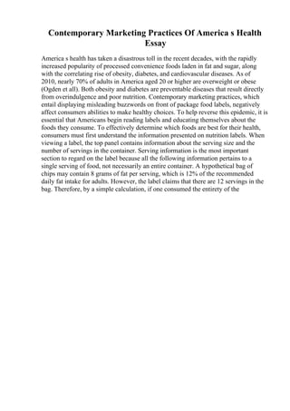 Contemporary Marketing Practices Of America s Health
Essay
America s health has taken a disastrous toll in the recent decades, with the rapidly
increased popularity of processed convenience foods laden in fat and sugar, along
with the correlating rise of obesity, diabetes, and cardiovascular diseases. As of
2010, nearly 70% of adults in America aged 20 or higher are overweight or obese
(Ogden et all). Both obesity and diabetes are preventable diseases that result directly
from overindulgence and poor nutrition. Contemporary marketing practices, which
entail displaying misleading buzzwords on front of package food labels, negatively
affect consumers abilities to make healthy choices. To help reverse this epidemic, it is
essential that Americans begin reading labels and educating themselves about the
foods they consume. To effectively determine which foods are best for their health,
consumers must first understand the information presented on nutrition labels. When
viewing a label, the top panel contains information about the serving size and the
number of servings in the container. Serving information is the most important
section to regard on the label because all the following information pertains to a
single serving of food, not necessarily an entire container. A hypothetical bag of
chips may contain 8 grams of fat per serving, which is 12% of the recommended
daily fat intake for adults. However, the label claims that there are 12 servings in the
bag. Therefore, by a simple calculation, if one consumed the entirety of the
 