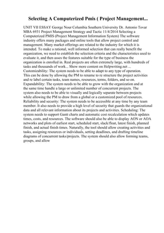 Selecting A Computerized Pmis ( Project Management...
UNIT VII ESSAY George Nour Columbia Southern University Dr. Antonio Tovar
MBA 6931 Project Management Strategy and Tactic 11/4/2014 Selecting a
Computerized PMIS (Project Management Information System) The software
industry offers many packages and online tools that allow project control and
management. Many market offerings are related to the industry for which it is
intended. To make a rational, well informed selection that can really benefit the
organization, we need to establish the selection criteria and the characteristics used to
evaluate it, and then asses the features suitable for the type of business the
organization is enrolled in. Real projects are often extremely large, with hundreds of
tasks and thousands of work... Show more content on Helpwriting.net ...
Customizability: The system needs to be able to adapt to any type of operation.
This can be done by allowing the PM to rename to re structure the project activities
and re label certain tasks, team names, resources, terms, folders, and so on.
Expandability: The system needs to be able to grow with the organization and at
the same time handle a large or unlimited number of concurrent projects. The
system also needs to be able to visually and logically separate between projects
while allowing the PM to draw from a global or a customized pool of resources.
Reliability and security: The system needs to be accessible at any time by any team
member. It also needs to provide a high level of security that guards the organizational
data and all relevant information about its projects and activities. Scheduling: The
system needs to support Gantt charts and automatic cost recalculation which updates
times, costs, and resources. The software should also be able to display AON or AOA
networks and plots of earliest start, scheduled start, slack/float, latest finish, planned
finish, and actual finish times. Naturally, the tool should allow creating activities and
tasks, assigning resources or individuals, setting deadlines, and drafting timeline
diagrams of concurrent tasks/projects. The system should also allow forming teams,
groups, and allow
 