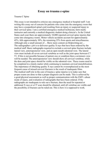 Essay on truama c-spine
Trauma C Spine
This essay is not intended to criticize any emergency medical or hospital staff. I am
writing this essay out of concern for patients who come into the emergency room that
may have a jeopardized spinal cord resulting from an injury or suspected injury to
their cervical spine. I am a certified emergency medical technician, farm medic
instructor and currently a medical diagnostic student doing clinicial s. In the United
States each year there are approximately 10,000 reported cervical spine injuries that
come into emergency rooms. Motor vehicle accidents account for approximately
45%, falls approximately 30%, the remaining 25% from sports and miscellaneous.
Although only a small amount of ... Show more content on Helpwriting.net ...
The radiographer s job is to deliverer quality X rays that have been ordered by the
medical staff. Basic radiographs required to exclude a cervical spine fracture include
lateral view, anterioposterior view, and an open mouth odontoid view. The lateral
view must include all seven cervical vertebrae as well as the joint space between C7
T1. If this is not possible because of patient size or condition then a swimmers view
will be needed. The anterioposterior view should show all cervical vertebrae, while
the dens and joint space should be visible on the odontoid view. These exams need to
be completed in a timely matter while continuing to maintain cervical immobilization.
The importance of obtaining quality X rays cannot be overemphasized as the most
frequent cause of missed cervical fractures is the result of inadequate films.
The medical staff role in the care of trauma c spine injuries is to make sure that
proper exams are done so that a proper diagnosis can be made. This is achieved by
a good physical assessment as well as proper communication with the EMT s about
mode of injury, and evaluation of radiographs that have been ordered. If the
radiographs are inadequate to rule out a fracture, then the need for repeated or
additional X rays or a CT scan should be obtained, until all vertebrae are visible and
the possibility of fracture can be ruled out. This is how it is supposed to work.
 