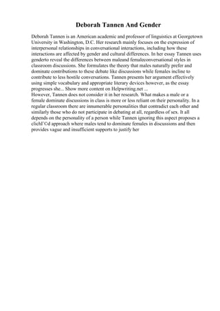 Deborah Tannen And Gender
Deborah Tannen is an American academic and professor of linguistics at Georgetown
University in Washington, D.C. Her research mainly focuses on the expression of
interpersonal relationships in conversational interactions, including how these
interactions are affected by gender and cultural differences. In her essay Tannen uses
genderto reveal the differences between maleand femaleconversational styles in
classroom discussions. She formulates the theory that males naturally prefer and
dominate contributions to these debate like discussions while females incline to
contribute to less hostile conversations. Tannen presents her argument effectively
using simple vocabulary and appropriate literary devices however, as the essay
progresses she... Show more content on Helpwriting.net ...
However, Tannen does not consider it in her research. What makes a male or a
female dominate discussions in class is more or less reliant on their personality. In a
regular classroom there are innumerable personalities that contradict each other and
similarly those who do not participate in debating at all, regardless of sex. It all
depends on the personality of a person while Tannen ignoring this aspect proposes a
clichГ©d approach where males tend to dominate females in discussions and then
provides vague and insufficient supports to justify her
 