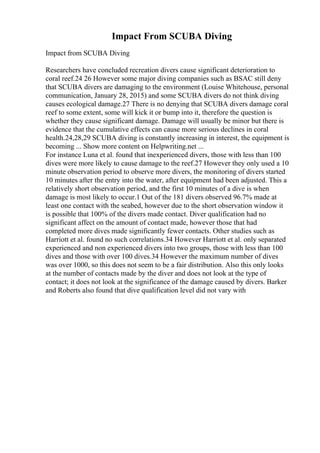 Impact From SCUBA Diving
Impact from SCUBA Diving
Researchers have concluded recreation divers cause significant deterioration to
coral reef.24 26 However some major diving companies such as BSAC still deny
that SCUBA divers are damaging to the environment (Louise Whitehouse, personal
communication, January 28, 2015) and some SCUBA divers do not think diving
causes ecological damage.27 There is no denying that SCUBA divers damage coral
reef to some extent, some will kick it or bump into it, therefore the question is
whether they cause significant damage. Damage will usually be minor but there is
evidence that the cumulative effects can cause more serious declines in coral
health.24,28,29 SCUBA diving is constantly increasing in interest, the equipment is
becoming ... Show more content on Helpwriting.net ...
For instance Luna et al. found that inexperienced divers, those with less than 100
dives were more likely to cause damage to the reef.27 However they only used a 10
minute observation period to observe more divers, the monitoring of divers started
10 minutes after the entry into the water, after equipment had been adjusted. This a
relatively short observation period, and the first 10 minutes of a dive is when
damage is most likely to occur.1 Out of the 181 divers observed 96.7% made at
least one contact with the seabed, however due to the short observation window it
is possible that 100% of the divers made contact. Diver qualification had no
significant affect on the amount of contact made, however those that had
completed more dives made significantly fewer contacts. Other studies such as
Harriott et al. found no such correlations.34 However Harriott et al. only separated
experienced and non experienced divers into two groups, those with less than 100
dives and those with over 100 dives.34 However the maximum number of dives
was over 1000, so this does not seem to be a fair distribution. Also this only looks
at the number of contacts made by the diver and does not look at the type of
contact; it does not look at the significance of the damage caused by divers. Barker
and Roberts also found that dive qualification level did not vary with
 