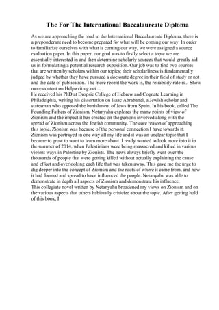 The For The International Baccalaureate Diploma
As we are approaching the road to the International Baccalaureate Diploma, there is
a preponderant need to become prepared for what will be coming our way. In order
to familiarize ourselves with what is coming our way, we were assigned a source
evaluation paper. In this paper, our goal was to firstly select a topic we are
essentially interested in and then determine scholarly sources that would greatly aid
us in formulating a potential research exposition. Our job was to find two sources
that are written by scholars within our topics; their scholarliness is fundamentally
judged by whether they have pursued a doctorate degree in their field of study or not
and the date of publication. The more recent the work is, the reliability rate is... Show
more content on Helpwriting.net ...
He received his PhD at Dropsie College of Hebrew and Cognate Learning in
Philadelphia, writing his dissertation on Isaac Abrabanel, a Jewish scholar and
statesman who opposed the banishment of Jews from Spain. In his book, called The
Founding Fathers of Zionism, Netanyahu explores the many points of view of
Zionism and the impact it has created on the persons involved along with the
spread of Zionism across the Jewish community. The core reason of approaching
this topic, Zionism was because of the personal connection I have towards it.
Zionism was portrayed in one way all my life and it was an unclear topic that I
became to grow to want to learn more about. I really wanted to look more into it in
the summer of 2014, when Palestinians were being massacred and killed in various
violent ways in Palestine by Zionists. The news always briefly went over the
thousands of people that were getting killed without actually explaining the cause
and effect and overlooking each life that was taken away. This gave me the urge to
dig deeper into the concept of Zionism and the roots of where it came from, and how
it had formed and spread to have influenced the people. Netanyahu was able to
demonstrate in depth all aspects of Zionism and demonstrate his influence.
This collegiate novel written by Netanyahu broadened my views on Zionism and on
the various aspects that others habitually criticize about the topic. After getting hold
of this book, I
 