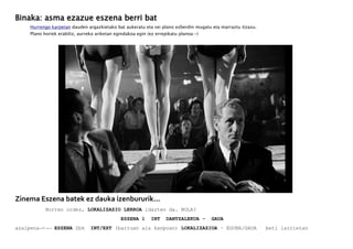 Binaka: asma ezazue eszena berri bat
Hurrengo karpetan dauden argazkietako bat aukeratu eta sei plano ezberdin mugatu eta marraztu itzazu.
Plano horiek erabiliz, aurreko ariketan egindakoa egin (ez errepikatu planoa:-)
Zinema Eszena batek ez dauka izenbururik...
Horren ordez, LOKALIZAZIO LERROA idazten da. NOLA?
ESZENA 1 INT DANTZALEKUA - GAUA
azalpena→-→→ ESZENA Zbk INT/EXT (barruan ala kanpoan) LOKALIZAZIOA – EGUNA/GAUA beti larrietan
 