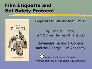 Film Etiquette andFilm Etiquette and
Set Safety ProtocolSet Safety Protocol
Prepared 11/16/08 Modified 10/25/17
by John M. Grace,
I.A.T.S.E. member and film instructor
Savannah Technical College
and the Georgia Film Academy
Attribution License Granted
Photos courtesy of The Duke City Shootout
 