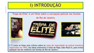 I) INTRODUÇÃO
"Tropa de Elite" é um filme sobre a corrupção policial nas favelas
do Rio de Janeiro.
 É como se fosse uma ...