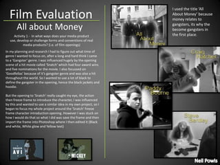 Film Evaluation I used the title ‘All About Money’ because money relates to gangsters, its why the become gangsters in the first place. All about Money Activity 1 -  In what ways does your media product use, develop or challenge forms and conventions of real media products? (i.e. of film openings) In my planning and research I had to figure out what time of genre I wanted to focus on, after a long and hard think I came to a ‘Gangster’ genre. I was influenced hugely by the opening scene of a hit movie called ‘Snatch’ which had four award wins and five nominations for the movie. I also focussed on ‘Goodfellas’ because of it’s gangster genre and was also a hit throughout the world. So I wanted to use a lot of black to define the gangster in the opening, hence the black jackets and hoodie. But the opening to ‘Snatch’ really caught my eye, the action then freeze frame to introduce the character, I was influenced by this and wanted to use a similar idea in my own project, so I began to focus my whole project around the ‘Snatch’ freeze frame character introduction opening. However I was stuck on how I would do that so what I did was save the frame and then import the frame into Photoshop where I then edited it (Black and white, White glow and Yellow text) Neil Powis 