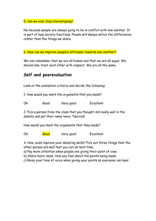 5. Can we ever stop stereotyping?

No because people are always going to be in conflict with one another. It
is part of how society functions. People will always notice the differences
rather then the things we share.



6. How can we improve people’s attitudes towards one another?

We can remember that we are all human and that we are all equal. We
should also treat each other with respect. We are all the same.


Self and peerevaluation

Look at the evaluation criteria and decide the following:

1. How would you mark the arguments that you made?

Ok           Good         Very good           Excellent

2. Pick a person from the class that you thought did really well in the
debate and put their name here: Tancredi

How would you mark the arguments that they made?

Ok           Good         Very good           Excellent

3. How could improve your debating skills? Pick out three things that the
other person did well that you can do next time.
a) Pay more attention when people are giving their point of view
b) Share more ideas. How you feel about the points being made
c) Raise your tone of voice when giving your points so everyone can hear
 