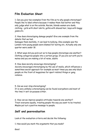 Film Evaluation Sheet

1. Can you give two examples from the film as to why people stereotype?
People like to label others because it makes them feel better and they
only judge what is on the outside. Racism, blonde women are dumb,
clothing – girls with short skirts, goths with shaved hair, boys with baggy
jeans etc.

2. How does stereotyping damage people? Give one example from the
debate that we had.
Damages them mentally, it can lead to bullying. One example was the
London riots young people were blamed for looting etc. Actually only one
quarter were under 18

3. What ways did you pick out as to how people stereotype one another?
Clothing categories people into a certain group. If you are out with you’re
mates and you are making a lot of noise, adults

4. How does society encourage stereotyping?
Society encourages stereotyping by the use of media, which influences a
sometimes sexist approach for example as most times you see only black
people on the front of magazines for sport related things or gang
violence.




5. Can we ever stop stereotyping?
It is very unlikely a stereotyping can be found everywhere and most of
the time it isn’t on purpose either.



6. How can we improve people’s attitudes towards one another?
Treat everyone equally, treating people the way you want to be treated.
Maybe put out a positive message to people.


Self and peerevaluation

Look at the evaluation criteria and decide the following:

1. How would you mark the arguments that you made?

Good
 
