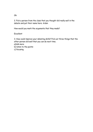 Ok

2. Pick a person from the class that you thought did really well in the
debate and put their name here: Aidan

How would you mark the arguments that they made?

Excellent

3. How could improve your debating skills? Pick out three things that the
other person did well that you can do next time.
a)talk more
b) listen to the points
c) focusing
 