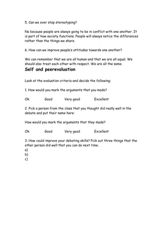 5. Can we ever stop stereotyping?

No because people are always going to be in conflict with one another. It
is part of how society functions. People will always notice the differences
rather than the things we share.

6. How can we improve people’s attitudes towards one another?

We can remember that we are all human and that we are all equal. We
should also treat each other with respect. We are all the same.
Self and peerevaluation

Look at the evaluation criteria and decide the following:

1. How would you mark the arguments that you made?

Ok           Good         Very good           Excellent

2. Pick a person from the class that you thought did really well in the
debate and put their name here:

How would you mark the arguments that they made?

Ok           Good         Very good           Excellent

3. How could improve your debating skills? Pick out three things that the
other person did well that you can do next time.
a)
b)
c)
 