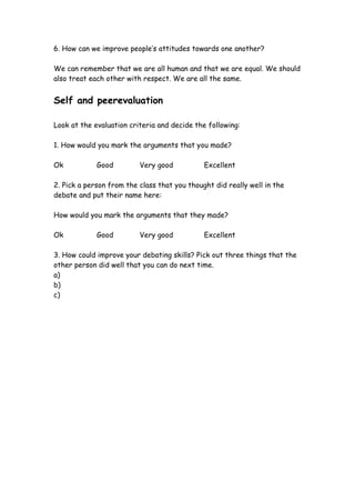6. How can we improve people’s attitudes towards one another?

We can remember that we are all human and that we are equal. We should
also treat each other with respect. We are all the same.


Self and peerevaluation

Look at the evaluation criteria and decide the following:

1. How would you mark the arguments that you made?

Ok           Good         Very good           Excellent

2. Pick a person from the class that you thought did really well in the
debate and put their name here:

How would you mark the arguments that they made?

Ok           Good         Very good           Excellent

3. How could improve your debating skills? Pick out three things that the
other person did well that you can do next time.
a)
b)
c)
 