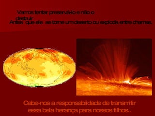 Vamos tentar preservá-lo e não o destruir Antes  que ele  se torne um deserto ou exploda entre chamas. Cabe-nos a responsabiidade de transmitir essa bela herança para nossos filhos.. 
