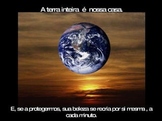 E, se a protegermos, sua beleza se recria por si mesma , a cada minuto. A terra inteira  é  nossa casa. 